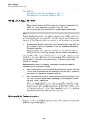 Page 804Note Expression
Editing Note Expression data
804
RELATED LINKS
Adding Events in the Controller Display on page 718
Editing Events in the Controller Display on page 718
Using Cut, Copy, and Paste
• To cut, copy, and paste Note Expression data for a single parameter in the 
editor, use the corresponding commands on the Edit menu.
It is also possible to copy and paste data between different parameters.
NOTE
Pasting Note Expression data in the editor is restricted to the note (or notes, if they 
are located...