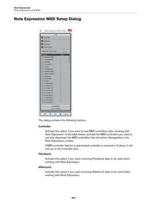 Page 809Note Expression
Note Expression and MIDI
809
Note Expression MIDI Setup Dialog
The dialog contains the following options:
Controller
Activate this option if you want to use MIDI controllers when working with 
Note Expression. In the table below, activate the MIDI controllers you want to 
use and deactivate the MIDI controllers that should be disregarded in the 
Note Expression context.
If MIDI controller data for a deactivated controller is received in Cubase, it will 
end up on the controller lane....