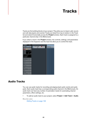 Page 8282
Tracks
Tracks are the building blocks of your project. They allow you to import, add, record, 
and edit data (parts and events). Tracks are listed from top to bottom in the Track 
list and extend horizontally across the Project window. Each track is assigned to a 
particular channel strip in the MixConsole.
If you select a track in the Project window, the controls, settings, and parameters 
displayed in the Inspector and the track list allow you to control the track.
Audio Tracks
You can use audio...