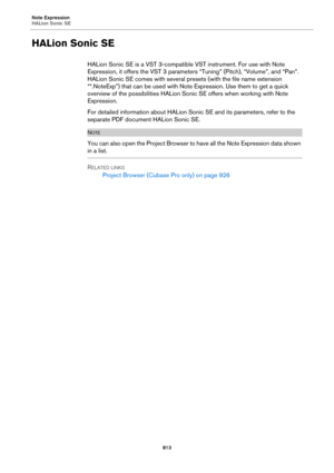 Page 813Note Expression
HALion Sonic SE
813
HALion Sonic SE
HALion Sonic SE is a VST 3-compatible VST instrument. For use with Note 
Expression, it offers the VST
 3 parameters “Tuning” (Pitch), “Volume”, and “Pan”. 
HALion Sonic SE comes with several presets (with the file name extension 
“*.NoteExp”) that can be used with Note Expression. Use them to get a quick 
overview of the possibilities HALion Sonic SE offers when working with Note 
Expression.
For detailed information about HALion Sonic SE and its...