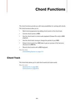 Page 814814
Chord Functions
The chord functions provide you with many possibilities for working with chords.
The chord functions allow you to:
• Build chord progressions by adding chord events to the chord track.
• Convert chord events to MIDI.
• Use the chord track to control audio playback (Cubase Pro only) or MIDI 
playback.
• Use the chord track voicing to change the pitches of your MIDI.
• Extract chord events from MIDI data to get an overview of the harmonic 
structure of a MIDI file.
• Record chord events...