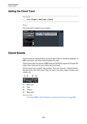 Page 815Chord Functions
Chord Events
815
Adding the Chord Track
PROCEDURE
•Select Project > Add Track > Chord.
RESULT 
The chord track is added to your project.
Chord Events
Chord events are representations of chords that control or transpose playback on 
MIDI, instrument, and audio tracks (Cubase Pro only).
Chord events alter the pitches of MIDI notes and VariAudio segments (Cubase Pro 
only), if their tracks are set up to follow the chord track.
Chord events have a specific start position. Their end, however,...