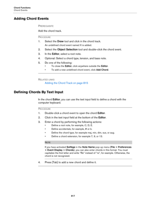 Page 817Chord Functions
Chord Events
817
Adding Chord Events
PREREQUISITE 
Add the chord track.
PROCEDURE
1. Select the Draw tool and click in the chord track.
An undefined chord event named X is added.
2. Select the Object Selection tool and double-click the chord event.
3. In the Editor, select a root note.
4. Optional: Select a chord type, tension, and bass note.
5. Do one of the following:
• To close the Editor, click anywhere outside the Editor.
• To add a new undefined chord event, click Add Chord.
RELATED...