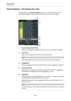 Page 819Chord Functions
Chord Events
819
Chord Assistant – List (Cubase Pro only)
The List mode of the Chord Assistant allows you to create harmonic chord 
progressions based on harmonic rules that can be more or less complex.
1)Go to Previous/Next Chord
Allow you to select the previous/next chord on the chord track for editing.
2)Add Chord
Adds a new undefined chord event on the chord track.
NOTE
This works only if the last chord event on the chord track is selected.
3)Suggestions
Shows suggestions for the next...