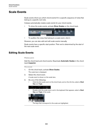 Page 824Chord Functions
Scale Events
824
Scale Events
Scale events inform you which chord events fit in a specific sequence of notes that 
belong to a specific root note.
Cubase automatically creates scale events for your chord events.
• To show the scale events, activate Show Scales on the chord track.
• To audition the notes that belong to a scale event, click it.
However, you can also add and edit scale events manually.
Scale events have a specific start position. Their end is determined by the start of 
the...