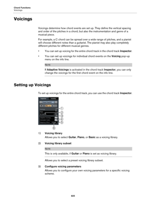 Page 825Chord Functions
Voicings
825
Voicings
Voicings determine how chord events are set up. They define the vertical spacing 
and order of the pitches in a chord, but also the instrumentation and genre of a 
musical piece.
For example, a C chord can be spread over a wide range of pitches, and a pianist 
will choose different notes than a guitarist. The pianist may also play completely 
different pitches for different musical genres.
• You can set up voicing for the entire chord track in the chord track...