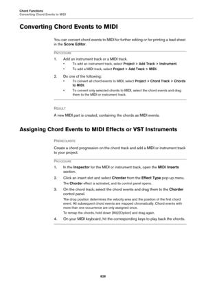 Page 828Chord Functions
Converting Chord Events to MIDI
828
Converting Chord Events to MIDI
You can convert chord events to MIDI for further editing or for printing a lead sheet 
in the Score Editor.
PROCEDURE
1. Add an instrument track or a MIDI track.
• To add an instrument track, select Project > Add Track > Instrument.
• To add a MIDI track, select Project > Add Track > MIDI.
2. Do one of the following:
• To convert all chord events to MIDI, select Project > Chord Track > Chords 
to MIDI.
• To convert only...