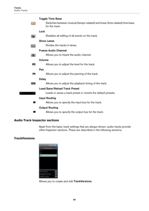 Page 84Tracks
Audio Tracks
84
Toggle Time Base
Switches between musical (tempo related) and linear (time related) time base 
for the track.
Lock
Disables all editing of all events on the track.
Show Lanes
Divides the tracks in lanes.
Freeze Audio Channel
Allows you to freeze the audio channel.
Volume
Allows you to adjust the level for the track.
Pan
Allows you to adjust the panning of the track.
Delay
Allows you to adjust the playback timing of the track.
Load/Save/Reload Track Preset
Loads or saves a track...