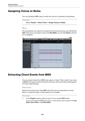 Page 833Chord Functions
Assigning Voices to Notes
833
Assigning Voices to Notes
You can transpose MIDI notes to match the voices of a selected voicing library.
PROCEDURE
•Select Project > Chord Track > Assign Voices to Notes.
RESULT 
The note pitches now match the voicing of the chord track and you can still edit the 
MIDI notes. If you now select a note in the Key Editor, you see that Voice in the info 
line is assigned.
Extracting Chord Events from MIDI
You can extract chords from MIDI notes, parts, or tracks....