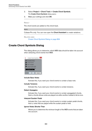 Page 834Chord Functions
Extracting Chord Events from MIDI
834
2. Select Project > Chord Track > Create Chord Symbols.
The Create Chord Symbols dialog opens.
3. Make your settings and click OK.
RESULT 
The chord events are added on the chord track.
NOTE
Cubase Pro only: You can now open the Chord Assistant to create variations.
RELATED LINKS
Create Chord Symbols Dialog on page 834
Create Chord Symbols Dialog
This dialog allows you to determine, which MIDI data should be taken into account 
when extracting chord...