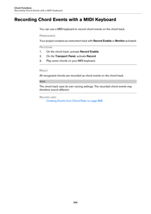 Page 835Chord Functions
Recording Chord Events with a MIDI Keyboard
835
Recording Chord Events with a MIDI Keyboard
You can use a MIDI keyboard to record chord events on the chord track.
PREREQUISITE 
Your project contains an instrument track with Record Enable or Monitor activated.
PROCEDURE
1. On the chord track, activate Record Enable.
2. On the Transport Panel, activate Record.
3. Play some chords on your MIDI keyboard.
RESULT 
All recognized chords are recorded as chord events on the chord track.
NOTE
The...
