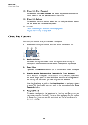 Page 838Chord Pads
Chord Pads Zone
838
10)Show/Hide Chord Assistant
Shows/Hides the Chord Assistant that shows suggestions of chords that 
match the chord that you specified as the origin chord.
11)Show/Hide Settings
Shows/Hides the chord settings, where you can configure different players, 
the pad layout, and the remote assignment.
RELATED LINKS
Chord Pad Settings – Remote Control on page 850
Players and Voicings on page 854
Chord Pad Controls
The chord pad controls allow you to edit the chord pads.
• To show...