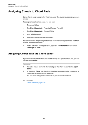 Page 844Chord Pads
Assigning Chords to Chord Pads
844
Assigning Chords to Chord Pads
Some chords are preassigned to the chord pads. But you can also assign your own 
chords.
To assign chords to chord pads, you can use:
• The chord Editor
• The Chord Assistant – Proximity (Cubase Pro only)
• The Chord Assistant – Circle of Fifths
•Your MIDI keyboard
• The chord events from the chord track
You can overwrite the preassigned chords, or clear all chord pads first to start from 
scratch. Proceed as follows:
• To the...