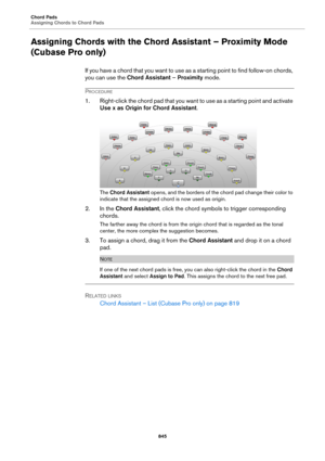Page 845Chord Pads
Assigning Chords to Chord Pads
845
Assigning Chords with the Chord Assistant – Proximity Mode 
(Cubase Pro only)
If you have a chord that you want to use as a starting point to find follow-on chords, 
you can use the Chord Assistant – Proximity mode.
PROCEDURE
1. Right-click the chord pad that you want to use as a starting point and activate 
Use x as Origin for Chord Assistant.
The Chord Assistant opens, and the borders of the chord pad change their color to 
indicate that the assigned chord...