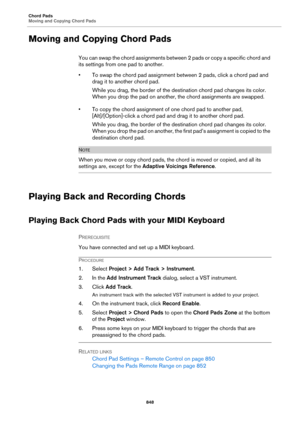 Page 848Chord Pads
Moving and Copying Chord Pads
848
Moving and Copying Chord Pads
You can swap the chord assignments between 2 pads or copy a specific chord and 
its settings from one pad to another.
• To swap the chord pad assignment between 2 pads, click a chord pad and 
drag it to another chord pad.
While you drag, the border of the destination chord pad changes its color. 
When you drop the pad on another, the chord assignments are swapped.
• To copy the chord assignment of one chord pad to another pad,...