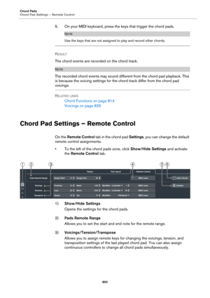 Page 850Chord Pads
Chord Pad Settings – Remote Control
850
5. On your MIDI keyboard, press the keys that trigger the chord pads.
NOTE
Use the keys that are not assigned to play and record other chords.
RESULT 
The chord events are recorded on the chord track.
NOTE
The recorded chord events may sound different from the chord pad playback. This 
is because the voicing settings for the chord track differ from the chord pad 
voicings.
RELATED LINKS
Chord Functions on page 814
Voicings on page 825
Chord Pad Settings...