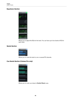 Page 86Tracks
Audio Tracks
86
Equalizers Section
Allows you to adjust the EQs for the track. You can have up to four bands of EQ for 
each track.
Sends Section
Allows you to route the track to one or several FX channels.
Cue Sends Section (Cubase Pro only)
Allows you to route cue mixes to Control Room cues. 