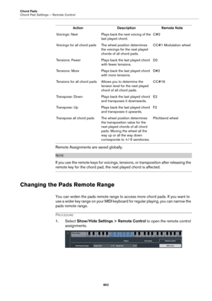 Page 852Chord Pads
Chord Pad Settings – Remote Control
852
Remote Assignments are saved globally.
NOTE
If you use the remote keys for voicings, tensions, or transposition after releasing the 
remote key for the chord pad, the next played chord is affected.
Changing the Pads Remote Range
You can widen the pads remote range to access more chord pads. If you want to 
use a wider key range on your MIDI keyboard for regular playing, you can narrow the 
pads remote range.
PROCEDURE
1. Select Show/Hide Settings >...