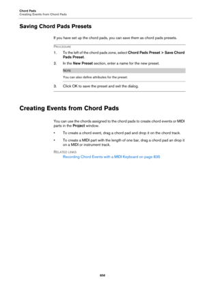 Page 858Chord Pads
Creating Events from Chord Pads
858
Saving Chord Pads Presets
If you have set up the chord pads, you can save them as chord pads presets.
PROCEDURE
1. To the left of the chord pads zone, select Chord Pads Preset > Save Chord 
Pads Preset.
2. In the New Preset section, enter a name for the new preset.
NOTE
You can also define attributes for the preset.
3. Click OK to save the preset and exit the dialog.
Creating Events from Chord Pads
You can use the chords assigned to the chord pads to create...