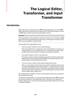 Page 859859
The Logical Editor, 
Transformer, and Input 
Transformer
Introduction
Most of the time you will perform your MIDI editing graphically in one of the MIDI 
editors. But there are times when you want more of a “search and replace” function 
on MIDI data, and that’s where the Logical Editor comes in.
IMPORTANTIMPORTANTIMPORTANTIMPORTANT
The Logical Editor is only available in Cubase Pro. However, the Transformer MIDI 
effect and the Input Transformer that share many of the functions with the Logical...