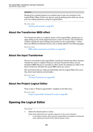 Page 860The Logical Editor, Transformer, and Input Transformer
Opening the Logical Editor
860
IMPORTANTIMPORTANTIMPORTANTIMPORTANT
Studying the included presets is an excellent way to learn the workings of the 
Logical Editor! Many of them can also be used as starting points when you set up 
your own editing operations using the Logical Editor.
RELATED LINKS
Working with presets on page 877
About the Transformer MIDI effect
The Transformer effect is a realtime version of the Logical Editor, allowing you to...