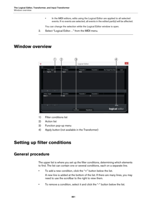 Page 861The Logical Editor, Transformer, and Input Transformer
Window overview
861
• In the MIDI editors, edits using the Logical Editor are applied to all selected 
events. If no events are selected, all events in the edited part(s) will be affected.
You can change the selection while the Logical Editor window is open.
2. Select “Logical Editor…” from the MIDI menu.
Window overview
1) Filter conditions list
2) Action list
3) Function pop-up menu
4) Apply button (not available in the Transformer)
Setting up...