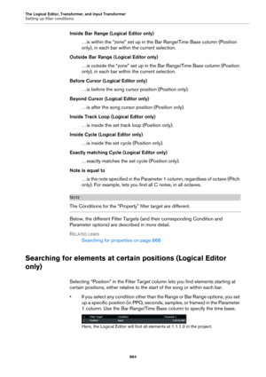 Page 864The Logical Editor, Transformer, and Input Transformer
Setting up filter conditions
864
Inside Bar Range (Logical Editor only)
…is within the “zone” set up in the Bar Range/Time Base column (Position 
only), in each bar within the current selection.
Outside Bar Range (Logical Editor only)
…is outside the “zone” set up in the Bar Range/Time Base column (Position 
only), in each bar within the current selection.
Before Cursor (Logical Editor only)
…is before the song cursor position (Position only).
Beyond...