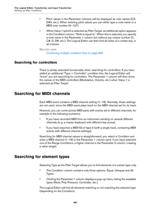 Page 867The Logical Editor, Transformer, and Input Transformer
Setting up filter conditions
867
• Pitch values in the Parameter columns will be displayed as note names (C3, 
D#4, etc.). When entering pitch values you can either type a note name or a 
MIDI note number (0–127).
• When Value 1 (pitch) is selected as Filter Target, an additional option appears 
in the Condition column: “Note is equal to”. When this is selected, you specify 
a note name in the Parameter 1 column but without any octave number (C, 
C#,...