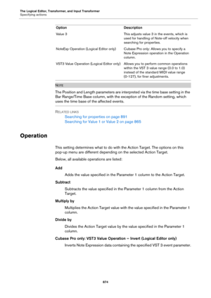 Page 874The Logical Editor, Transformer, and Input Transformer
Specifying actions
874
NOTE
The Position and Length parameters are interpreted via the time base setting in the 
Bar Range/Time Base column, with the exception of the Random setting, which 
uses the time base of the affected events.
RELATED LINKS
Searching for properties on page 891
Searching for Value 1 or Value 2 on page 865
Operation
This setting determines what to do with the Action Target. The options on this 
pop-up menu are different depending...