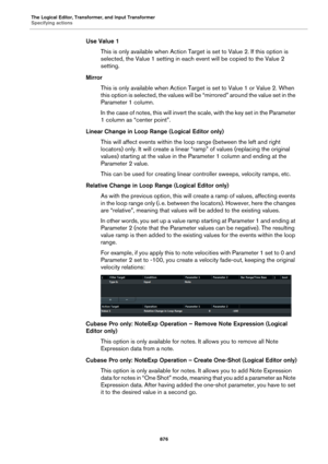 Page 876The Logical Editor, Transformer, and Input Transformer
Specifying actions
876
Use Value 1
This is only available when Action Target is set to Value 2. If this option is 
selected, the Value 1 setting in each event will be copied to the Value 2 
setting.
Mirror
This is only available when Action Target is set to Value 1 or Value 2. When 
this option is selected, the values will be “mirrored” around the value set in the 
Parameter 1 column.
In the case of notes, this will invert the scale, with the key set...