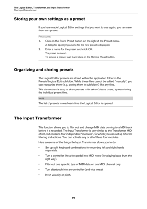 Page 878The Logical Editor, Transformer, and Input Transformer
The Input Transformer
878
Storing your own settings as a preset
If you have made Logical Editor settings that you want to use again, you can save 
them as a preset:
PROCEDURE
1. Click on the Store Preset button on the right of the Preset menu.
A dialog for specifying a name for the new preset is displayed.
2. Enter a name for the preset and click OK.
The preset is stored.
To remove a preset, load it and click on the Remove Preset button.
Organizing...