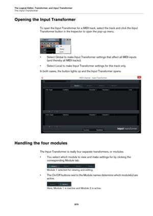 Page 879The Logical Editor, Transformer, and Input Transformer
The Input Transformer
879
Opening the Input Transformer
To open the Input Transformer for a MIDI track, select the track and click the Input 
Transformer button in the Inspector to open the pop-up menu.
• Select Global to make Input Transformer settings that affect all MIDI inputs 
(and thereby all MIDI tracks).
• Select Local to make Input Transformer settings for this track only.
In both cases, the button lights up and the Input Transformer opens....