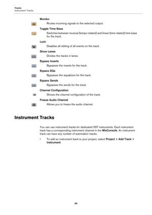 Page 89Tracks
Instrument Tracks
89
Monitor
Routes incoming signals to the selected output.
Toggle Time Base
Switches between musical (tempo related) and linear (time related) time base 
for the track.
Lock
Disables all editing of all events on the track.
Show Lanes
Divides the tracks in lanes.
Bypass Inserts
Bypasses the inserts for the track.
Bypass EQs
Bypasses the equalizers for the track.
Bypass Sends
Bypasses the sends for the track.
Channel Configuration
Shows the channel configuration of the track....