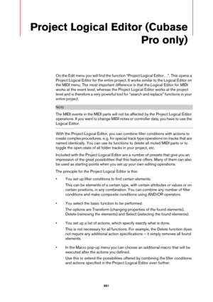 Page 881881
Project Logical Editor (Cubase 
Pro only)
On the Edit menu you will find the function “Project Logical Editor…”. This opens a 
Project Logical Editor for the entire project. It works similar to the Logical Editor on 
the MIDI menu. The most important difference is that the Logical Editor for MIDI 
works at the event level, whereas the Project Logical Editor works at the project 
level and is therefore a very powerful tool for “search and replace” functions in your 
entire project.
NOTE
The MIDI...