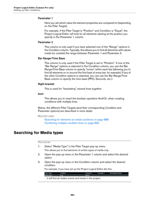 Page 884Project Logical Editor (Cubase Pro only)
Setting up filter conditions
884
Parameter 1
Here you set which value the element properties are compared to (depending 
on the Filter Target).
For example, if the Filter Target is “Position” and Condition is “Equal”, the 
Project Logical Editor will look for all elements starting at the position you 
specify in the Parameter 1 column.
Parameter 2
This column is only used if you have selected one of the “Range” options in 
the Condition column. Typically, this...