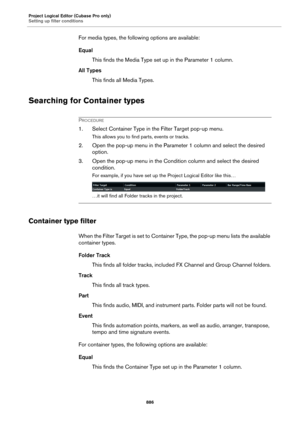 Page 886Project Logical Editor (Cubase Pro only)
Setting up filter conditions
886
For media types, the following options are available:
Equal
This finds the Media Type set up in the Parameter 1 column.
All Types
This finds all Media Types.
Searching for Container types
PROCEDURE
1. Select Container Type in the Filter Target pop-up menu.
This allows you to find parts, events or tracks.
2. Open the pop-up menu in the Parameter 1 column and select the desired 
option.
3. Open the pop-up menu in the Condition column...