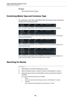 Page 887Project Logical Editor (Cubase Pro only)
Setting up filter conditions
887
All Types
This finds all Container Types.
Combining Media Type and Container Type
The combination of the filter targets Media Type and Container Type represents a 
versatile tool for logical operations:
Here, the Project Logical Editor will find all MIDI and instrument parts in the project.
Here, the Project Logical Editor will find all automation tracks (not events) in the project 
whose name contains vol.
Here, the Project...