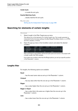 Page 890Project Logical Editor (Cubase Pro only)
Setting up filter conditions
890
Inside Cycle
…is inside the set cycle.
Exactly Matching Cycle
…exactly matches the set cycle.
RELATED LINKS
Setting Up the Independent Track Loop on page 496
Searching for elements of certain lengths
PROCEDURE
1. Select Length in the Filter Target pop-up menu.
This allows you to find elements of a certain length only. The Length parameter is 
interpreted via the time base setting in the Bar Range/Time Base column, i.
 e. in PPQ,...