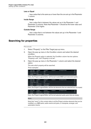 Page 891Project Logical Editor (Cubase Pro only)
Setting up filter conditions
891
Less or Equal
…has a value that is the same as or lower than the one set up in the Parameter 
1 column.
Inside Range
…has a value that is between the values set up in the Parameter 1 and 
Parameter 2 columns. Note that Parameter 1 should be the lower value and 
Parameter 2 the higher.
Outside Range
…has a value that is not between the values set up in the Parameter 1 and 
Parameter 2 columns.
Searching for properties
PROCEDURE
1....