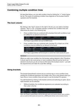 Page 892Project Logical Editor (Cubase Pro only)
Setting up filter conditions
892
Combining multiple condition lines
As described above, you can add condition lines by clicking the “+” button below 
the list. The result of combining condition lines depends on the boolean And/Or 
operators and the brackets.
The bool column
By clicking in the “bool” column to the right in the list, you can select a boolean 
operator: “And” or “Or”. A boolean operator combines two condition lines and 
determines the result in the...
