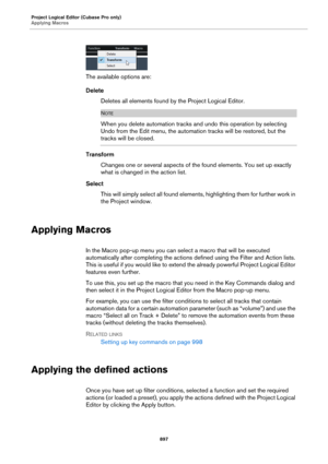 Page 897Project Logical Editor (Cubase Pro only)
Applying Macros
897
The available options are:
Delete
Deletes all elements found by the Project Logical Editor.
NOTE
When you delete automation tracks and undo this operation by selecting 
Undo from the Edit menu, the automation tracks will be restored, but the 
tracks will be closed.
Transform
Changes one or several aspects of the found elements. You set up exactly 
what is changed in the action list.
Select
This will simply select all found elements,...