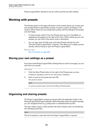 Page 898Project Logical Editor (Cubase Pro only)
Working with presets
898
Project Logical Editor operations can be undone just like any other editing.
Working with presets
The Presets section in the upper left section of the window allows you to load, save 
and manage Project Logical Editor presets. A preset contains all settings in the 
window, which means you can simply load a preset, edit the settings (if necessary) 
and click Apply.
• To load a preset, select it from the Presets pop-up menu. If available, an...