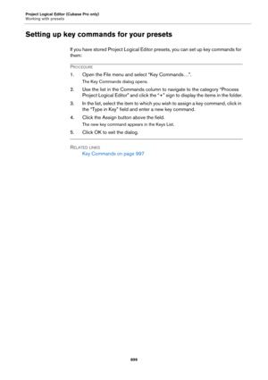 Page 899Project Logical Editor (Cubase Pro only)
Working with presets
899
Setting up key commands for your presets
If you have stored Project Logical Editor presets, you can set up key commands for 
them:
PROCEDURE
1. Open the File menu and select “Key Commands…”.
The Key Commands dialog opens.
2. Use the list in the Commands column to navigate to the category “Process 
Project Logical Editor” and click the “+” sign to display the items in the folder.
3. In the list, select the item to which you wish to assign a...