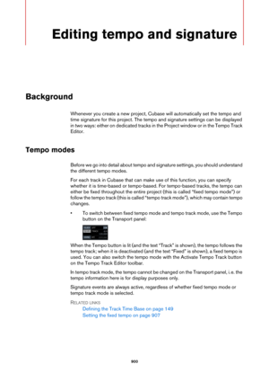 Page 900900
Editing tempo and signature
Background
Whenever you create a new project, Cubase will automatically set the tempo and 
time signature for this project. The tempo and signature settings can be displayed 
in two ways: either on dedicated tracks in the Project window or in the Tempo Track 
Editor.
Tempo modes
Before we go into detail about tempo and signature settings, you should understand 
the different tempo modes.
For each track in Cubase that can make use of this function, you can specify 
whether...