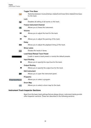 Page 91Tracks
Instrument Tracks
91
Toggle Time Base
Switches between musical (tempo related) and linear (time related) time base 
for the track.
Lock
Disables all editing of all events on the track.
Freeze Instrument Channel
Allows you to freeze the instrument.
Volume
Allows you to adjust the level for the track.
Pan
Allows you to adjust the panning of the track.
Delay
Allows you to adjust the playback timing of the track.
Show Lanes
Divides the tracks in lanes.
Load/Save/Reload Track Preset
Loads or saves a...