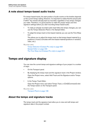 Page 901Editing tempo and signature
Tempo and signature display
901
A note about tempo-based audio tracks
For tempo-based tracks, the start position of audio events on the timeline depends 
on the current tempo setting. However, it is important to realize that the actual audio 
(“within” the events) will play back as recorded, regardless of any tempo changes 
you make. Therefore, it is good practice to make the proper tempo and time 
signature settings before you start recording tempo-based audio.
• To make an...