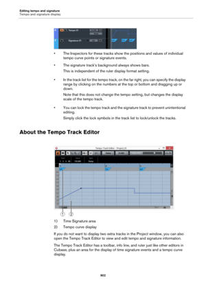 Page 902Editing tempo and signature
Tempo and signature display
902
• The Inspectors for these tracks show the positions and values of individual 
tempo curve points or signature events.
• The signature track’s background always shows bars.
This is independent of the ruler display format setting.
• In the track list for the tempo track, on the far right, you can specify the display 
range by clicking on the numbers at the top or bottom and dragging up or 
down.
Note that this does not change the tempo setting,...