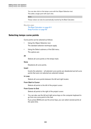 Page 905Editing tempo and signature
Editing tempo and signature
905
You can also click on the tempo curve with the Object Selection tool.
This adds a single point with each click.
NOTE
Tempo values can also be automatically inserted by the Beat Calculator.
RELATED LINKS
The Beat Calculator on page 911
Snap Function on page 62
Selecting tempo curve points
Curve points can be selected as follows:
• Using the Object Selection tool. 
The standard selection techniques apply.
• Using the Select submenu of the Edit...