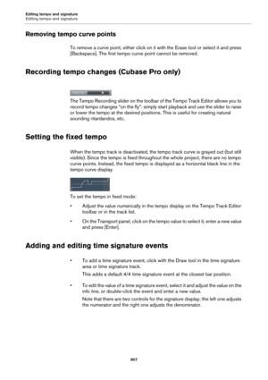 Page 907Editing tempo and signature
Editing tempo and signature
907
Removing tempo curve points
To remove a curve point, either click on it with the Erase tool or select it and press 
[Backspace]. The first tempo curve point cannot be removed.
Recording tempo changes (Cubase Pro only)
The Tempo Recording slider on the toolbar of the Tempo Track Editor allows you to 
record tempo changes “on the fly”: simply start playback and use the slider to raise 
or lower the tempo at the desired positions. This is useful...