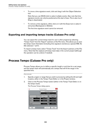 Page 908Editing tempo and signature
Process Tempo (Cubase Pro only)
908
• To move a time signature event, click and drag it with the Object Selection 
tool.
Note that you can [Shift]-click to select multiple events. Also note that time 
signature events can only be positioned at the start of bars. This is also true if 
Snap is deactivated.
• To remove a time signature, either click on it with the Erase tool or select it 
and press [Backspace] or [Delete].
The first time signature event cannot be removed....